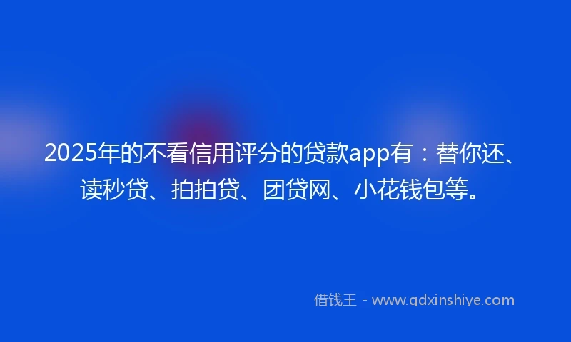 2025年的不看信用评分的贷款app有：替你还、读秒贷、拍拍贷、团贷网、小花钱包等。