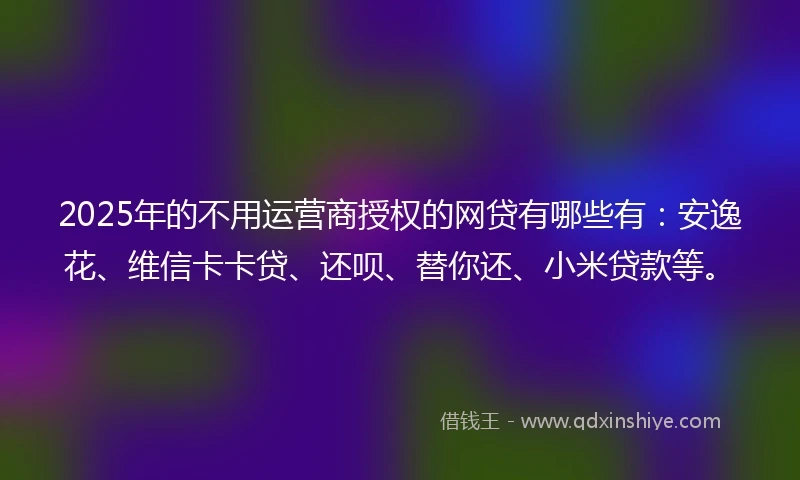2025年的不用运营商授权的网贷有哪些有：安逸花、维信卡卡贷、还呗、替你还、小米贷款等。