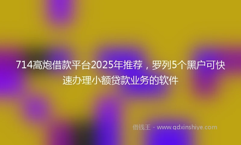 714高炮借款平台2025年推荐，罗列5个黑户可快速办理小额贷款业务的软件