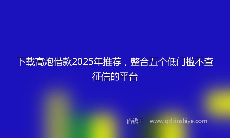 下载高炮借款2025年推荐，整合五个低门槛不查征信的平台