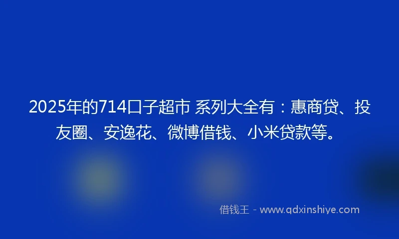 2025年的714口子超市 系列大全有：惠商贷、投友圈、安逸花、微博借钱、小米贷款等。