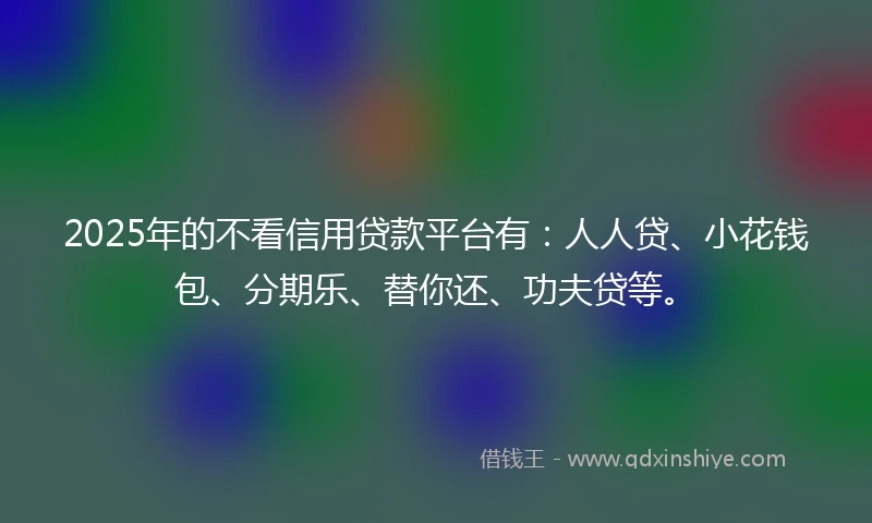 2025年的不看信用贷款平台有：人人贷、小花钱包、分期乐、替你还、功夫贷等。
