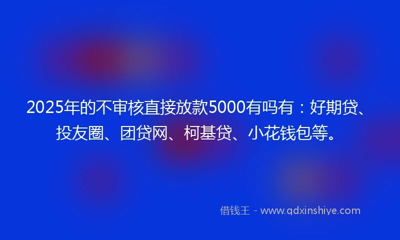 2025年的不审核直接放款5000有吗有：好期贷、投友圈、团贷网、柯基贷、小花钱包等。