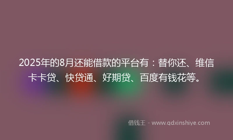 2025年的8月还能借款的平台有：替你还、维信卡卡贷、快贷通、好期贷、百度有钱花等。