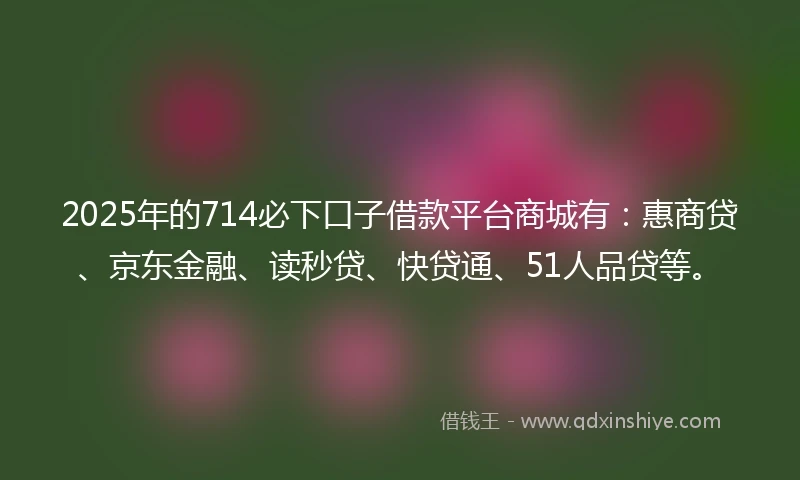 2025年的714必下口子借款平台商城有：惠商贷、京东金融、读秒贷、快贷通、51人品贷等。