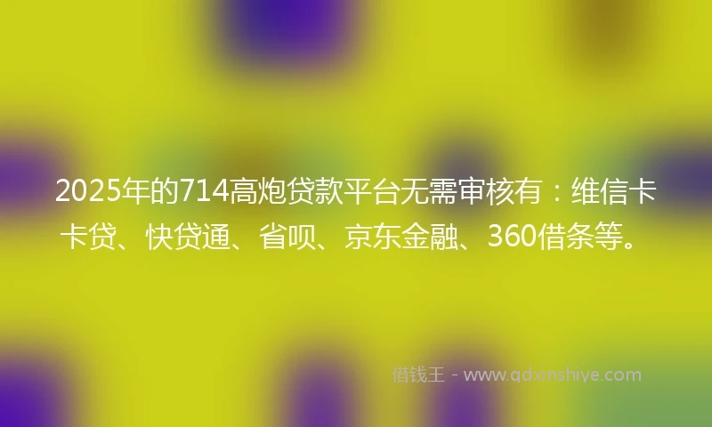 2025年的714高炮贷款平台无需审核有：维信卡卡贷、快贷通、省呗、京东金融、360借条等。