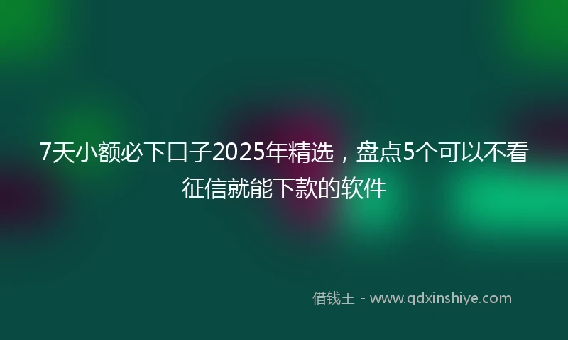 7天小额必下口子2025年精选，盘点5个可以不看征信就能下款的软件