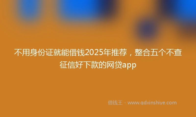 不用身份证就能借钱2025年推荐，整合五个不查征信好下款的网贷app