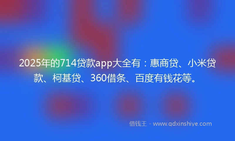 2025年的714贷款app大全有：惠商贷、小米贷款、柯基贷、360借条、百度有钱花等。