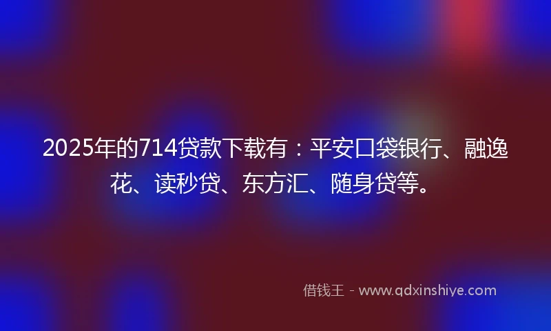 2025年的714贷款下载有：平安口袋银行、融逸花、读秒贷、东方汇、随身贷等。