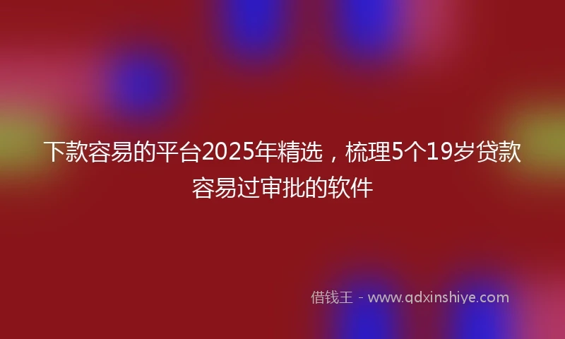 下款容易的平台2025年精选,梳理5个19岁贷款容易过审批的软件