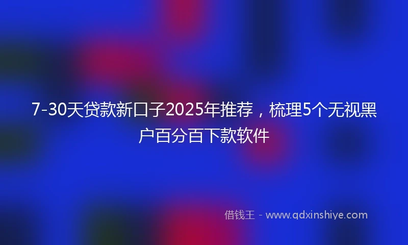7-30天贷款新口子2025年推荐，梳理5个无视黑户百分百下款软件