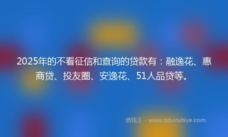 2025年的不看征信和查询的贷款有：融逸花、惠商贷、投友圈、安逸花、51人品贷等。