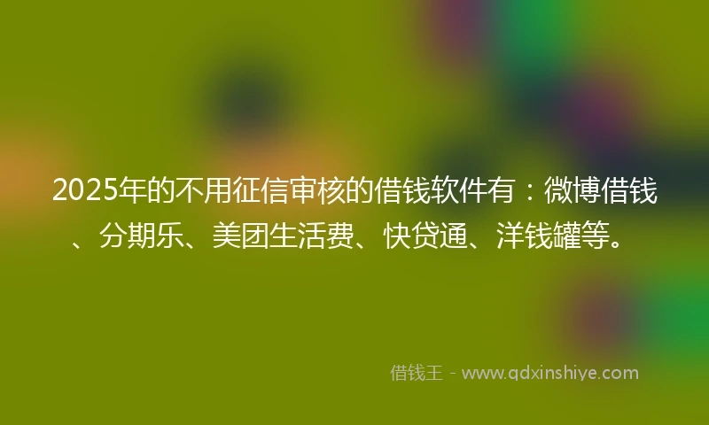 2025年的不用征信审核的借钱软件有：微博借钱、分期乐、美团生活费、快贷通、洋钱罐等。