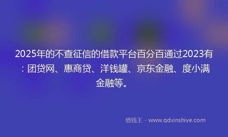 2025年的不查征信的借款平台百分百通过2023有：团贷网、惠商贷、洋钱罐、京东金融、度小满金融等。