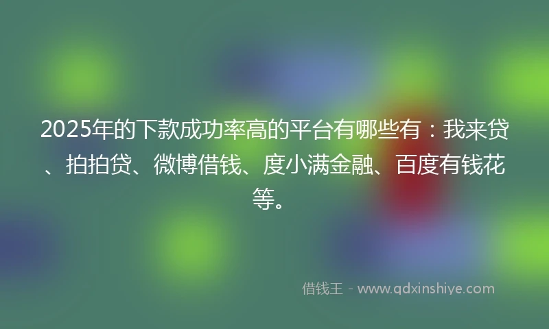 2025年的下款成功率高的平台有哪些有：我来贷、拍拍贷、微博借钱、度小满金融、百度有钱花等。