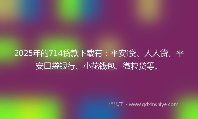2025年的714贷款下载有：平安i贷、人人贷、平安口袋银行、小花钱包、微粒贷等。