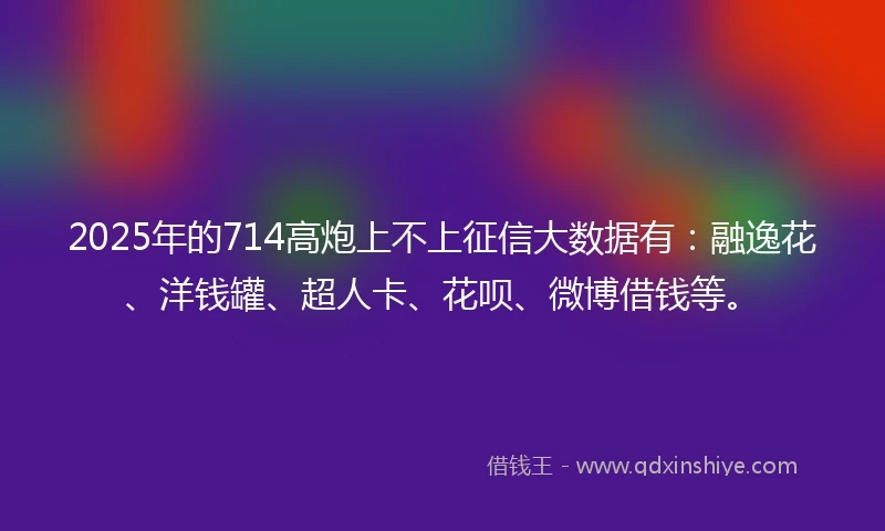 2025年的714高炮上不上征信大数据有：融逸花、洋钱罐、超人卡、花呗、微博借钱等。