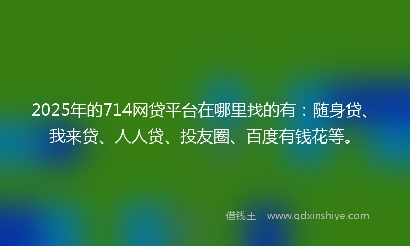 2025年的714网贷平台在哪里找的有：随身贷、我来贷、人人贷、投友圈、百度有钱花等。