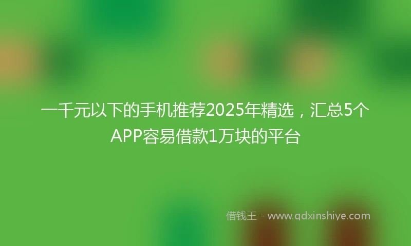 一千元以下的手机推荐2025年精选，汇总5个APP容易借款1万块的平台