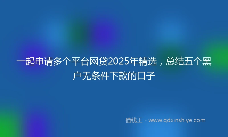 一起申请多个平台网贷2025年精选，总结五个黑户无条件下款的口子
