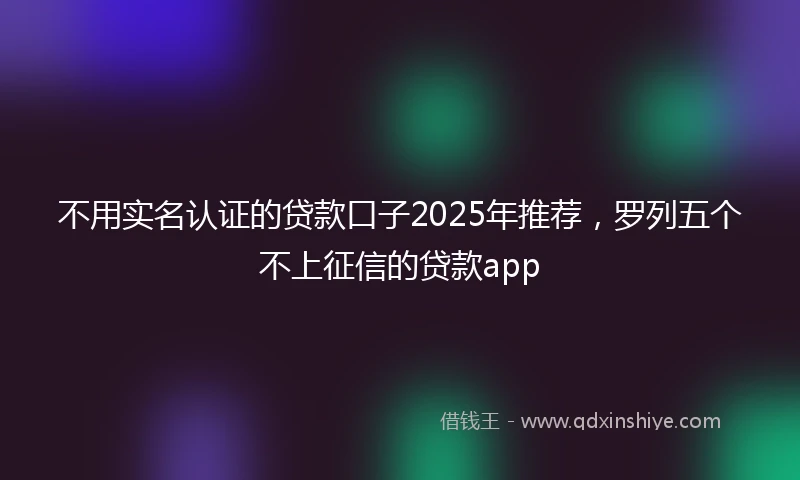 不用实名认证的贷款口子2025年推荐，罗列五个不上征信的贷款app