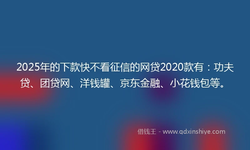 2025年的下款快不看征信的网贷2020款有：功夫贷、团贷网、洋钱罐、京东金融、小花钱包等。