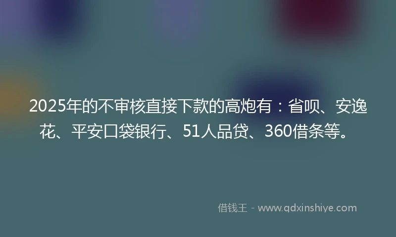 2025年的不审核直接下款的高炮有：省呗、安逸花、平安口袋银行、51人品贷、360借条等。
