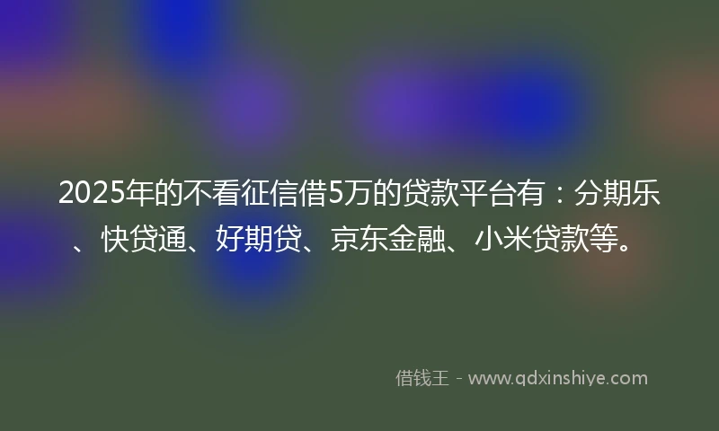 2025年的不看征信借5万的贷款平台有：分期乐、快贷通、好期贷、京东金融、小米贷款等。