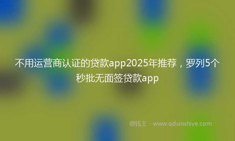 不用运营商认证的贷款app2025年推荐，罗列5个秒批无面签贷款app