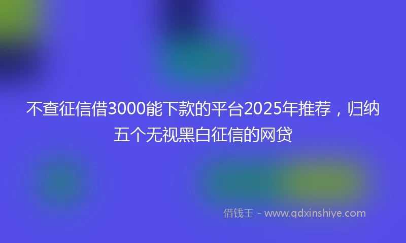 不查征信借3000能下款的平台2025年推荐，归纳五个无视黑白征信的网贷