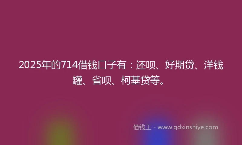 2025年的714借钱口子有：还呗、好期贷、洋钱罐、省呗、柯基贷等。