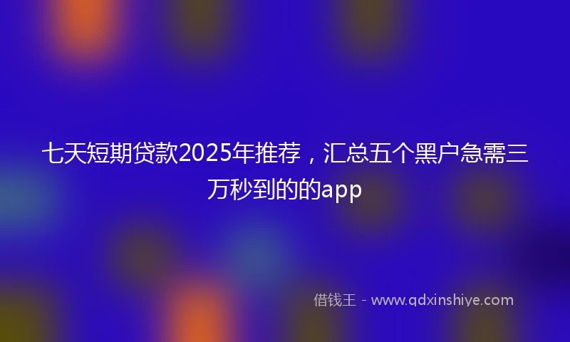 七天短期贷款2025年推荐，汇总五个黑户急需三万秒到的的app