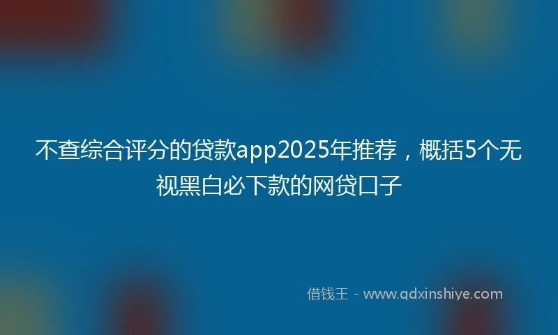 不查综合评分的贷款app2025年推荐，概括5个无视黑白必下款的网贷口子