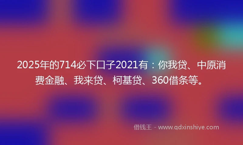 2025年的714必下口子2021有：你我贷、中原消费金融、我来贷、柯基贷、360借条等。