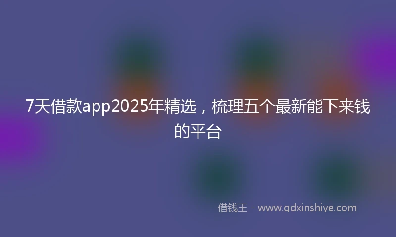 7天借款app2025年精选，梳理五个最新能下来钱的平台