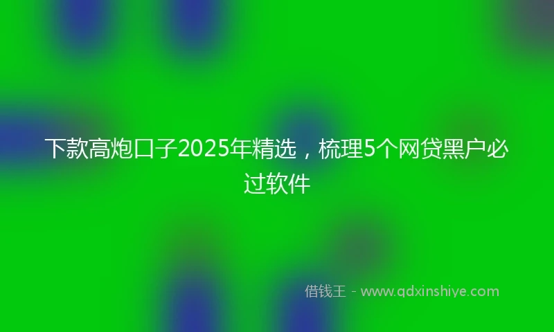 下款高炮口子2025年精选，梳理5个网贷黑户必过软件