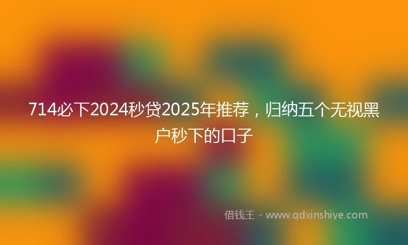 714必下2024秒贷2025年推荐，归纳五个无视黑户秒下的口子