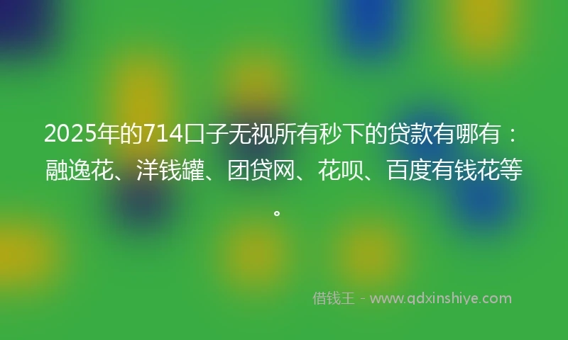 2025年的714口子无视所有秒下的贷款有哪有：融逸花、洋钱罐、团贷网、花呗、百度有钱花等。