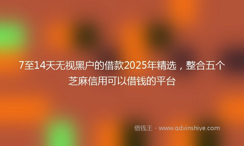 7至14天无视黑户的借款2025年精选，整合五个芝麻信用可以借钱的平台