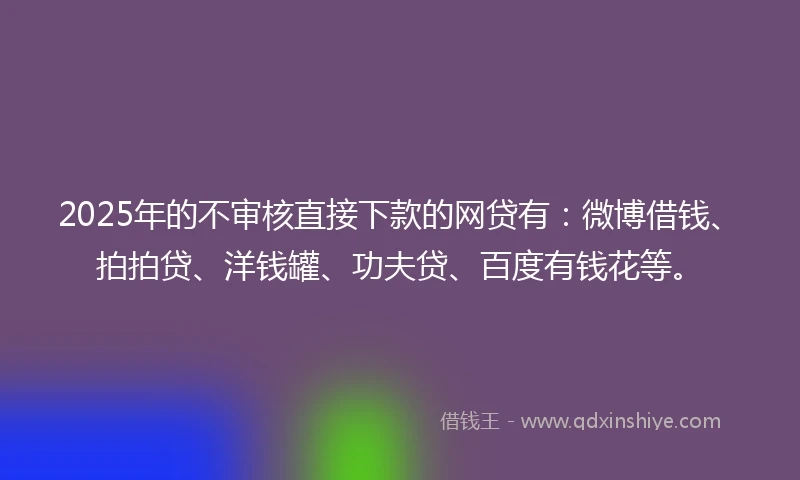 2025年的不审核直接下款的网贷有：微博借钱、拍拍贷、洋钱罐、功夫贷、百度有钱花等。