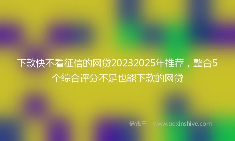 下款快不看征信的网贷20232025年推荐，整合5个综合评分不足也能下款的网贷