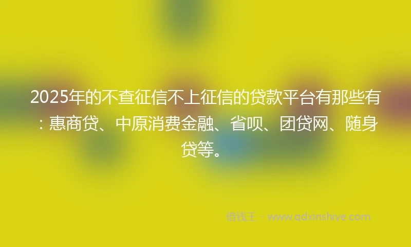 2025年的不查征信不上征信的贷款平台有那些有：惠商贷、中原消费金融、省呗、团贷网、随身贷等。