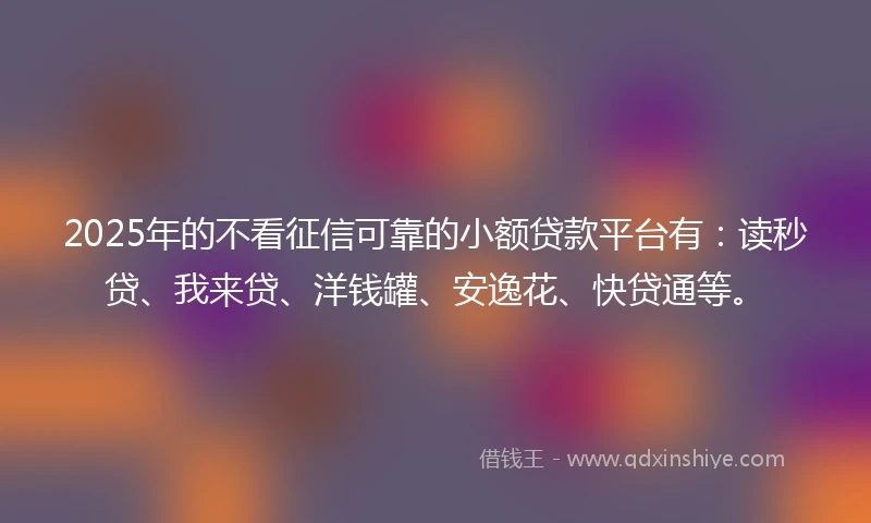 2025年的不看征信可靠的小额贷款平台有：读秒贷、我来贷、洋钱罐、安逸花、快贷通等。