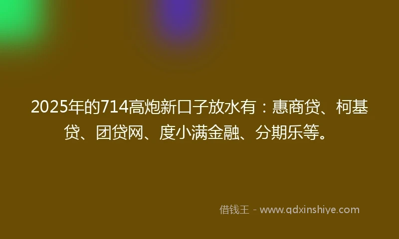 2025年的714高炮新口子放水有：惠商贷、柯基贷、团贷网、度小满金融、分期乐等。