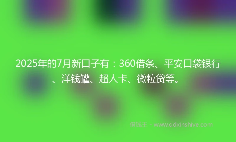 2025年的7月新口子有：360借条、平安口袋银行、洋钱罐、超人卡、微粒贷等。