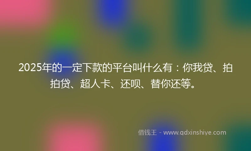 2025年的一定下款的平台叫什么有：你我贷、拍拍贷、超人卡、还呗、替你还等。