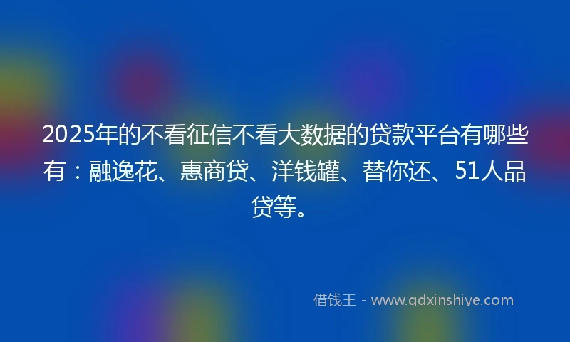 2025年的不看征信不看大数据的贷款平台有哪些有：融逸花、惠商贷、洋钱罐、替你还、51人品贷等。