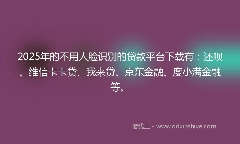 2025年的不用人脸识别的贷款平台下载有：还呗、维信卡卡贷、我来贷、京东金融、度小满金融等。