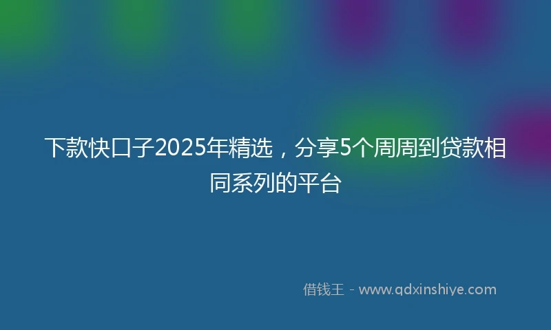 下款快口子2025年精选，分享5个周周到贷款相同系列的平台